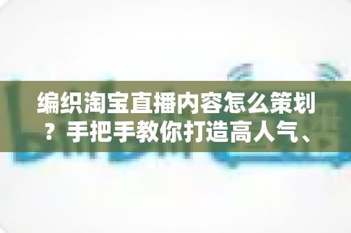 编织淘宝直播内容怎么策划？手把手教你打造高人气、高转化的编织直播间