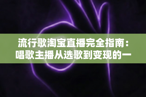 流行歌淘宝直播完全指南：唱歌主播从选歌到变现的一站式实战手册