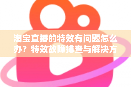 淘宝直播的特效有问题怎么办?特效故障排查与解决方法全攻略 淘宝直播的特效有问题怎么办?特效故障排查与解决方法全攻略