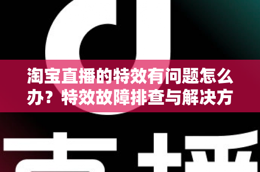 淘宝直播的特效有问题怎么办?特效故障排查与解决方法全攻略 淘宝直播的特效有问题怎么办?特效故障排查与解决方法全攻略