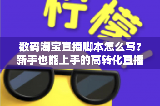 数码淘宝直播脚本怎么写？新手也能上手的高转化直播脚本撰写全攻略