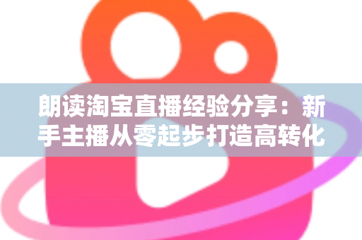 朗读淘宝直播经验分享：新手主播从零起步打造高转化直播间的实战全攻略