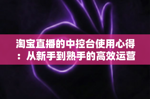淘宝直播的中控台使用心得：从新手到熟手的高效运营实战指南