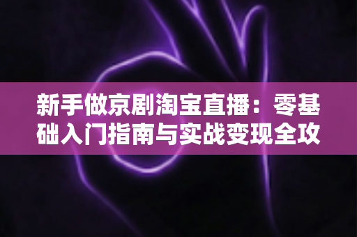 新手做京剧淘宝直播:零基础入门指南与实战变现全攻略 新手做京剧淘宝直播:零基础入门指南与实战变现全攻略