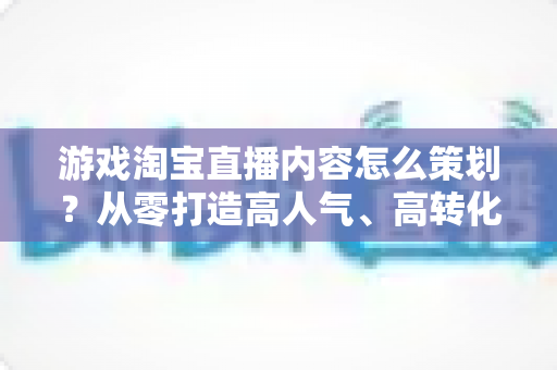 游戏淘宝直播内容怎么策划？从零打造高人气、高转化的游戏直播全流程指南