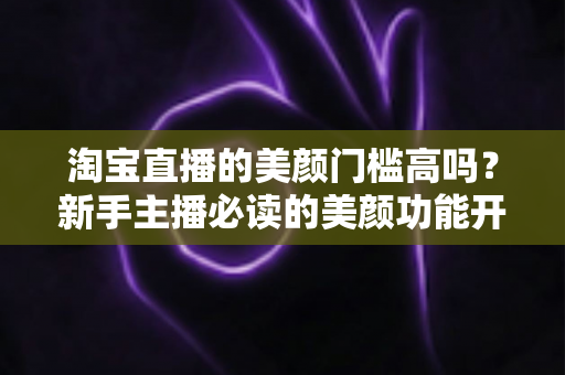 淘宝直播的美颜门槛高吗？新手主播必读的美颜功能开启条件与实用技巧全解析