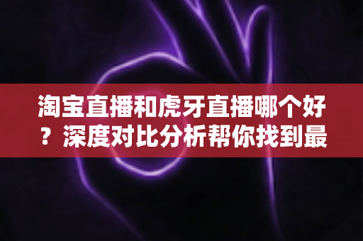 淘宝直播和虎牙直播哪个好？深度对比分析帮你找到最适合的直播平台
