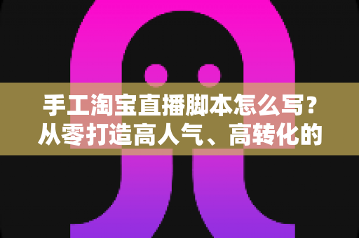 手工淘宝直播脚本怎么写？从零打造高人气、高转化的手工直播全流程指南