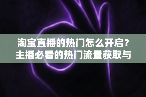 淘宝直播的热门怎么开启?主播必看的热门流量获取与运营全攻略 淘宝直播的热门怎么开启?主播必看的热门流量获取与运营全攻略