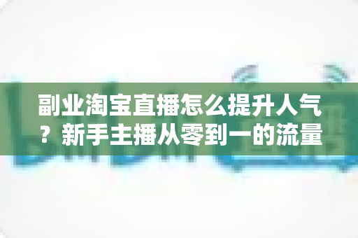 副业淘宝直播怎么提升人气？新手主播从零到一的流量增长实战全攻略