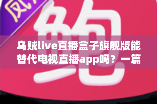 乌贼live直播盒子旗舰版能替代电视直播app吗？一篇看懂直播盒子与电视直播软件的深度对比指南
