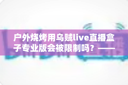 户外烧烤用乌贼live直播盒子专业版会被限制吗?——深度解析户外美食直播的限制因素与实用避坑指南 户外烧烤用乌贼live直播盒子专业版会被限制吗?——深度解析户外美食直播的限制因素与实用避坑指南