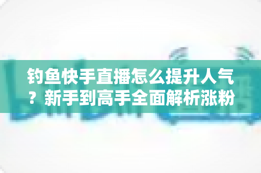 钓鱼快手直播怎么提升人气？新手到高手全面解析涨粉增人气实用攻略