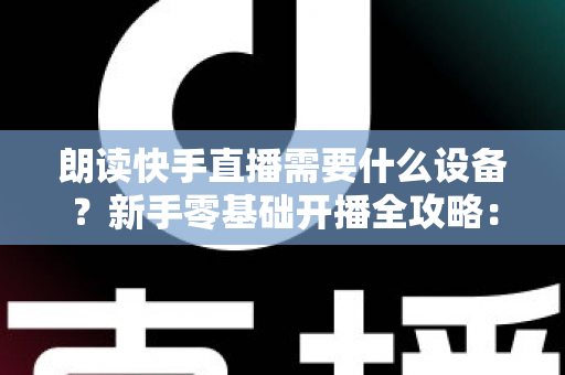 朗读快手直播需要什么设备？新手零基础开播全攻略：核心装备清单、预算搭配方案与环境布置技巧一网打尽