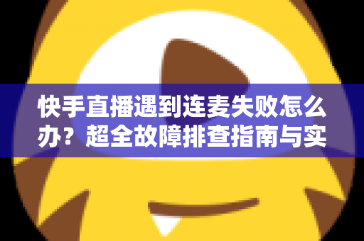 快手直播遇到连麦失败怎么办？超全故障排查指南与实用解决方案助你轻松恢复连麦
