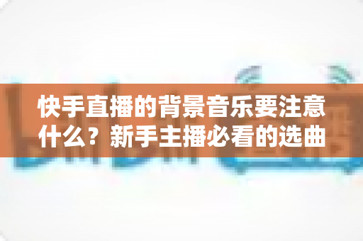 快手直播的背景音乐要注意什么？新手主播必看的选曲指南与避坑全攻略