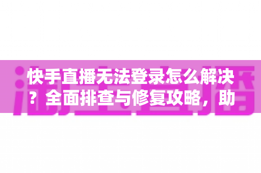 快手直播无法登录怎么解决？全面排查与修复攻略，助你快速重返直播间