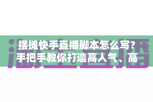 摆摊快手直播脚本怎么写？手把手教你打造高人气、高成交的摆摊直播话术模板
