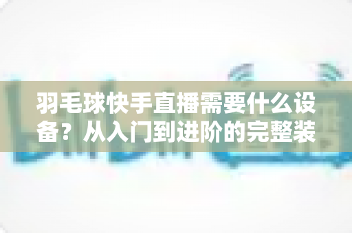 羽毛球快手直播需要什么设备?从入门到进阶的完整装备清单与实战指南 羽毛球快手直播需要什么设备?从入门到进阶的完整装备清单与实战指南