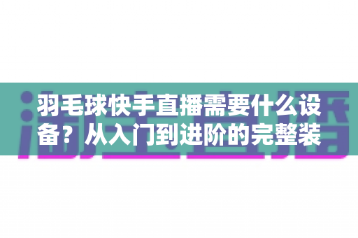 羽毛球快手直播需要什么设备?从入门到进阶的完整装备清单与实战指南 羽毛球快手直播需要什么设备?从入门到进阶的完整装备清单与实战指南