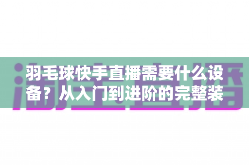 羽毛球快手直播需要什么设备？从入门到进阶的完整装备清单与实战指南