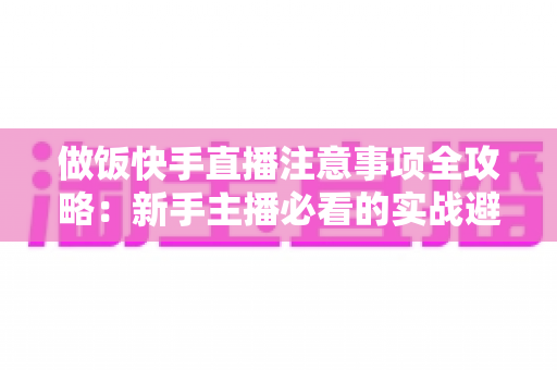 做饭快手直播注意事项全攻略：新手主播必看的实战避坑指南与高效涨粉技巧