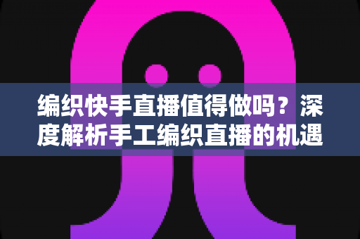 编织快手直播值得做吗？深度解析手工编织直播的机遇、挑战与变现路径