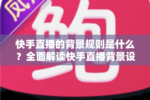 快手直播的背景规则是什么？全面解读快手直播背景设置规范、违规红线与合规实操指南