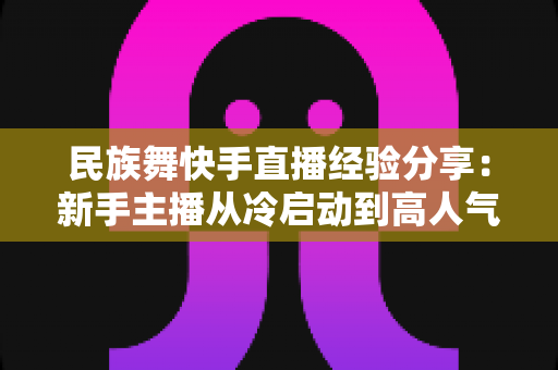 民族舞快手直播经验分享：新手主播从冷启动到高人气舞蹈直播间的实战宝典