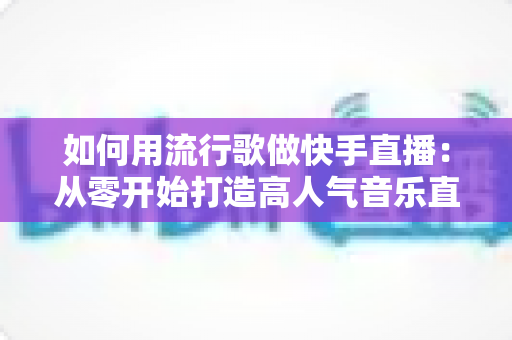 如何用流行歌做快手直播:从零开始打造高人气音乐直播间的完整指南 如何用流行歌做快手直播:从零开始打造高人气音乐直播间的完整指南