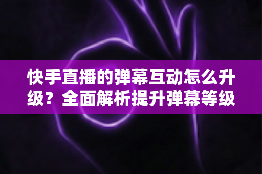 快手直播的弹幕互动怎么升级?全面解析提升弹幕等级与直播间互动氛围的实用技巧指南 快手直播的弹幕互动怎么升级?全面解析提升弹幕等级与直播间互动氛围的实用技巧指南