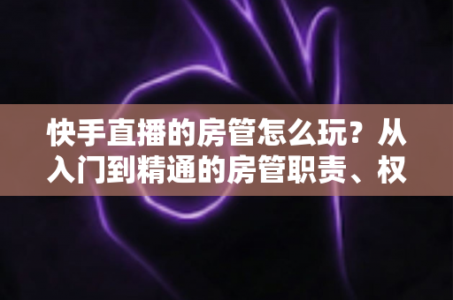 快手直播的房管怎么玩？从入门到精通的房管职责、权限与运营实战全攻略