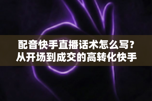 配音快手直播话术怎么写？从开场到成交的高转化快手配音直播话术撰写全攻略
