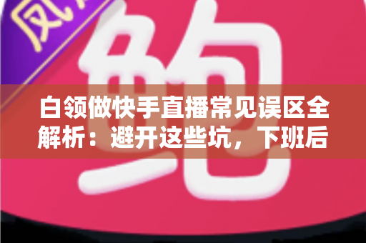 白领做快手直播常见误区全解析:避开这些坑,下班后的直播间也能做出成绩 白领做快手直播常见误区全解析:避开这些坑,下班后的直播间也能做出成绩
