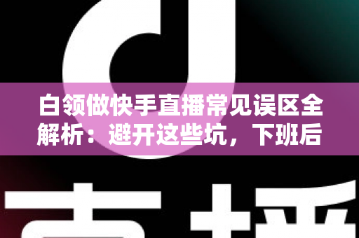 白领做快手直播常见误区全解析：避开这些坑，下班后的直播间也能做出成绩