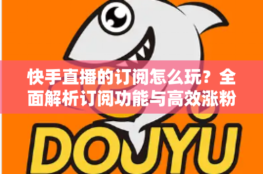快手直播的订阅怎么玩?全面解析订阅功能与高效涨粉运营攻略 快手直播的订阅怎么玩?全面解析订阅功能与高效涨粉运营攻略