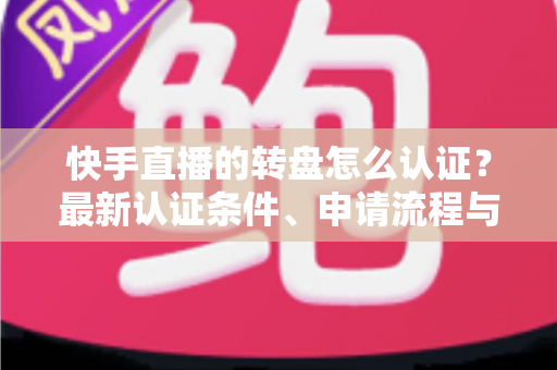 快手直播的转盘怎么认证？最新认证条件、申请流程与常见问题全解析