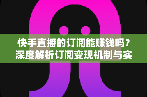 快手直播的订阅能赚钱吗？深度解析订阅变现机制与实用赚钱攻略