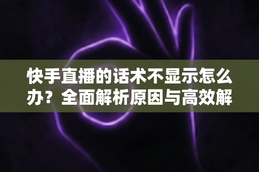 快手直播的话术不显示怎么办？全面解析原因与高效解决方法指南