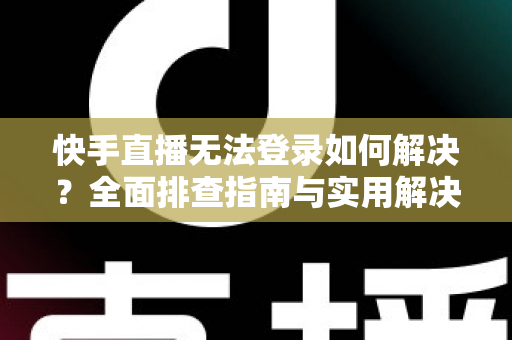 快手直播无法登录如何解决？全面排查指南与实用解决方案一次讲清