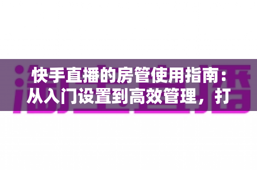 快手直播的房管使用指南:从入门设置到高效管理,打造优质直播间的必备手册 快手直播的房管使用指南:从入门设置到高效管理,打造优质直播间的必备手册