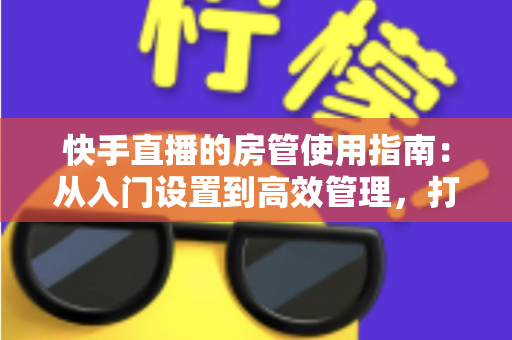 快手直播的房管使用指南:从入门设置到高效管理,打造优质直播间的必备手册 快手直播的房管使用指南:从入门设置到高效管理,打造优质直播间的必备手册