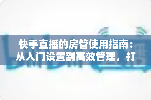 快手直播的房管使用指南：从入门设置到高效管理，打造优质直播间的必备手册