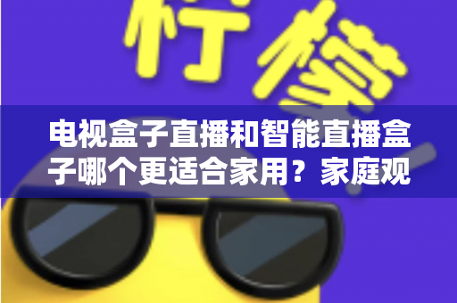 电视盒子直播和智能直播盒子哪个更适合家用?家庭观影设备选购全攻略与深度对比解析 电视盒子直播和智能直播盒子哪个更适合家用?家庭观影设备选购全攻略与深度对比解析