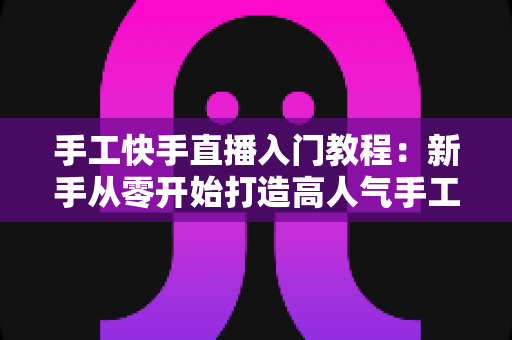 手工快手直播入门教程：新手从零开始打造高人气手工直播间的完全指南