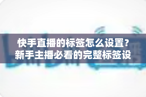 快手直播的标签怎么设置?新手主播必看的完整标签设置指南与实战技巧 快手直播的标签怎么设置?新手主播必看的完整标签设置指南与实战技巧
