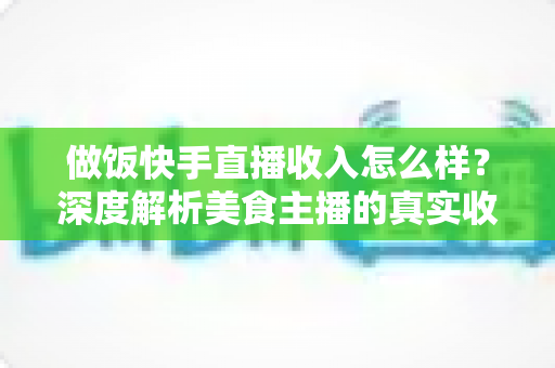 做饭快手直播收入怎么样？深度解析美食主播的真实收入来源、变现技巧与未来前景