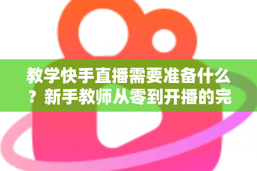 教学快手直播需要准备什么？新手教师从零到开播的完整准备清单与实战指南