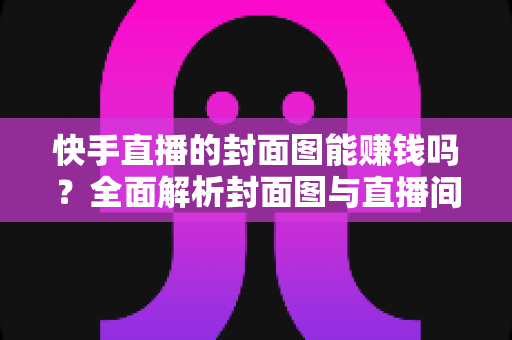 快手直播的封面图能赚钱吗？全面解析封面图与直播间收益的真实关系