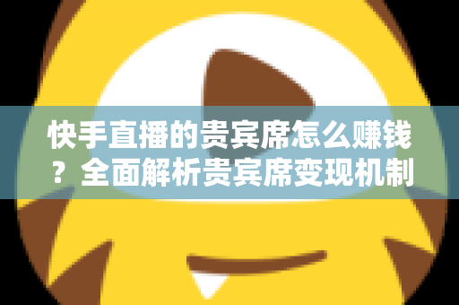 快手直播的贵宾席怎么赚钱？全面解析贵宾席变现机制与实战运营技巧